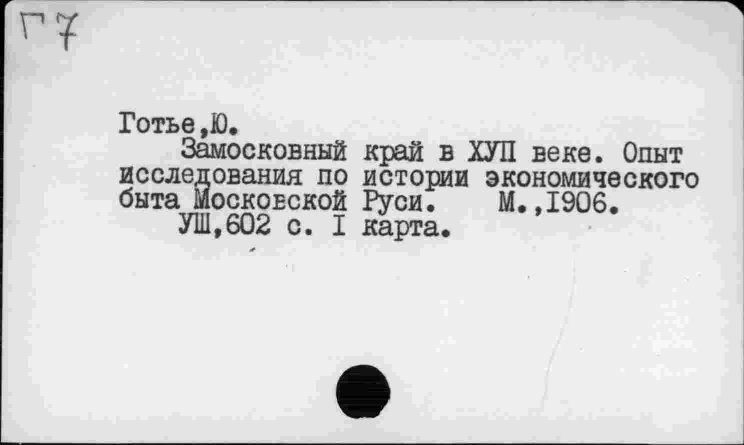 ﻿Готье,Ю.
Замосковный край в ХУЛ веке. Опыт исследования по истории экономического быта Московской Руси. М.,1906.
УШ,602 с. I карта.